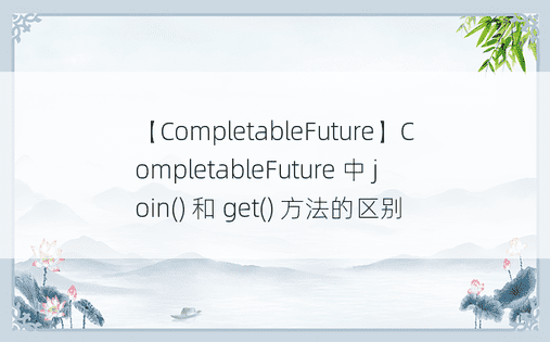 【CompletableFuture】CompletableFuture 中 join() 和 get() 方法的区别 