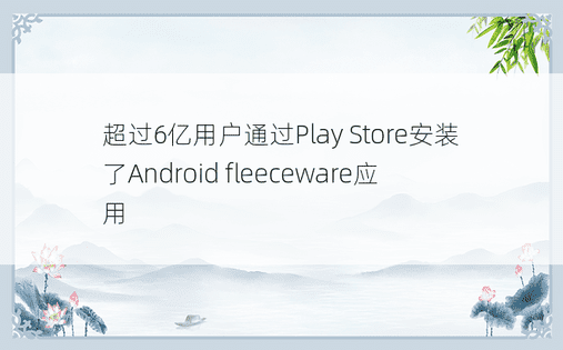 超过6亿用户通过Play Store安装了Android fleeceware应用