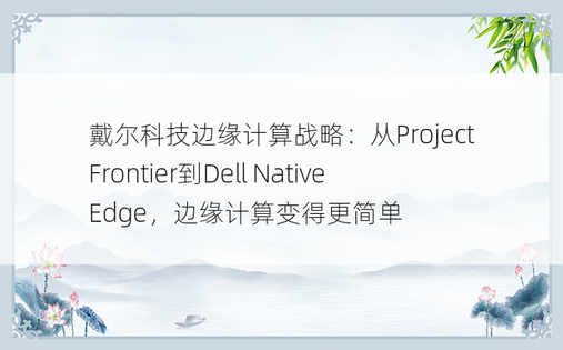 戴尔科技边缘计算战略：从Project Frontier到Dell NativeEdge，边缘计算变得更简单