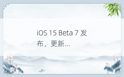 iOS 15 Beta 7 发布，更新...