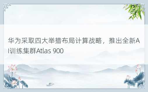 华为采取四大举措布局计算战略，推出全新AI训练集群Atlas 900