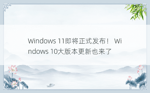 Windows 11即将正式发布！ Windows 10大版本更新也来了