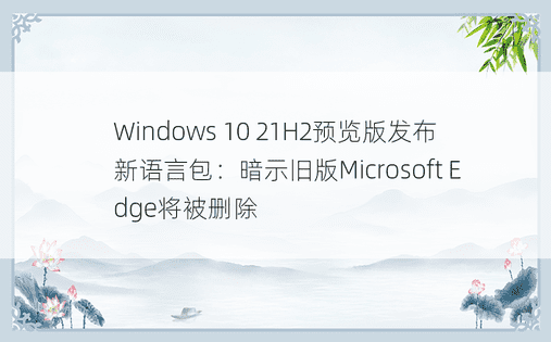 Windows 10 21H2预览版发布新语言包：暗示旧版Microsoft Edge将被删除 