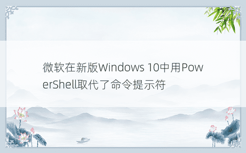 微软在新版Windows 10中用PowerShell取代了命令提示符