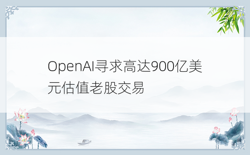 OpenAI寻求高达900亿美元估值老股交易