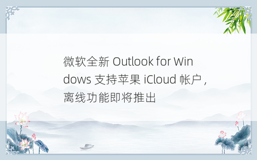 微软全新 Outlook for Windows 支持苹果 iCloud 帐户，离线功能即将推出
