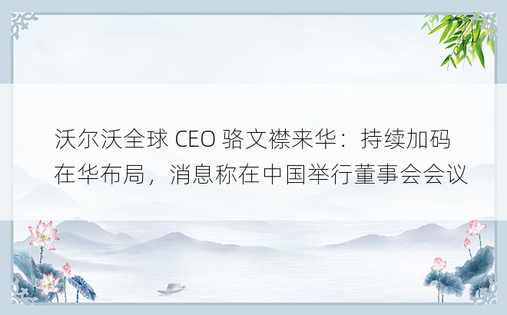 沃尔沃全球 CEO 骆文襟来华：持续加码在华布局，消息称在中国举行董事会会议