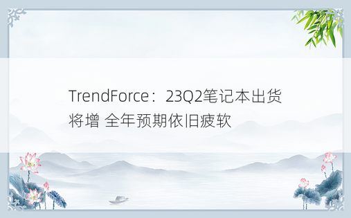 TrendForce：23Q2笔记本出货将增 全年预期依旧疲软