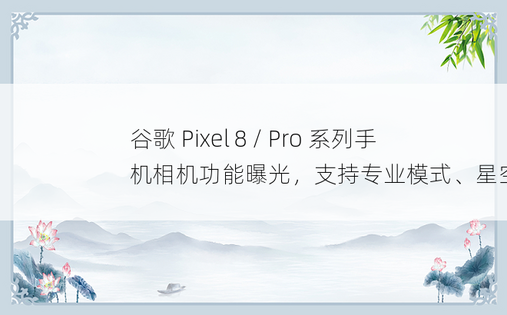 谷歌 Pixel 8 / Pro 系列手机相机功能曝光，支持专业模式、星空摄影等