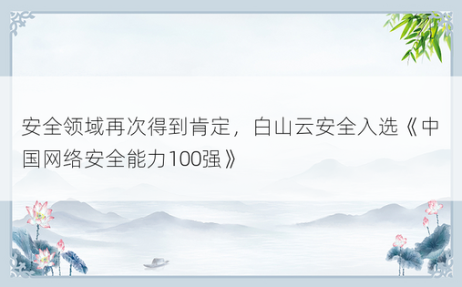 安全领域再次得到肯定，白山云安全入选《中国网络安全能力100强》