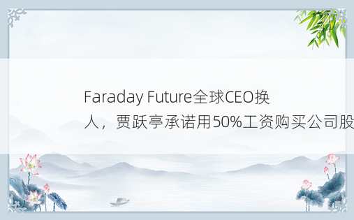 Faraday Future全球CEO换人，贾跃亭承诺用50%工资购买公司股票