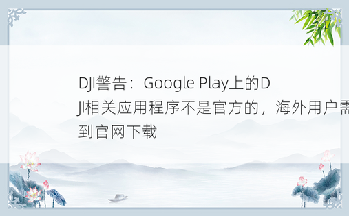 DJI警告：Google Play上的DJI相关应用程序不是官方的，海外用户需要到官网下载