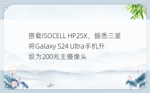 搭载ISOCELL HP2SX，据悉三星将Galaxy S24 Ultra手机升级为200兆主摄像头