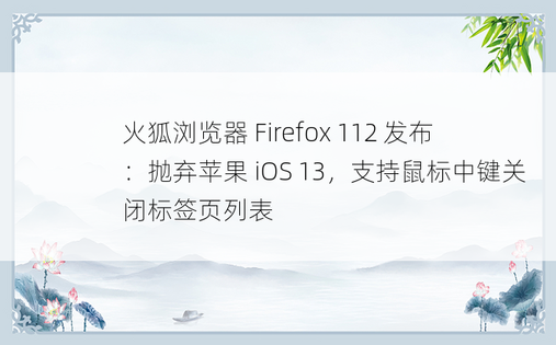 火狐浏览器 Firefox 112 发布：抛弃苹果 iOS 13，支持鼠标中键关闭标签页列表