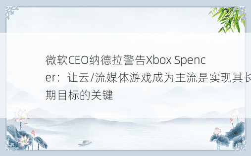 微软CEO纳德拉警告Xbox Spencer：让云/流媒体游戏成为主流是实现其长期目标的关键