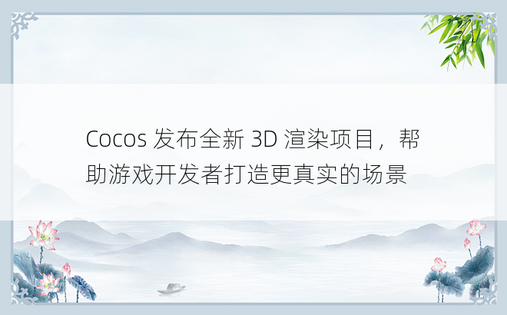 Cocos 发布全新 3D 渲染项目，帮助游戏开发者打造更真实的场景
