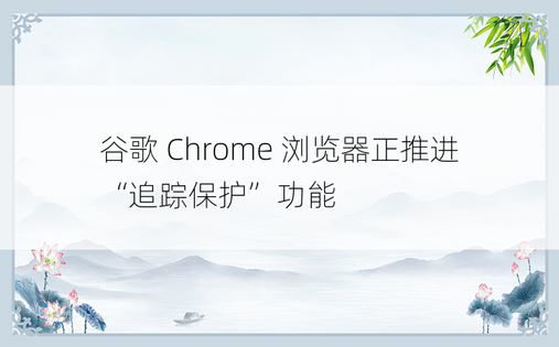谷歌 Chrome 浏览器正推进“追踪保护”功能