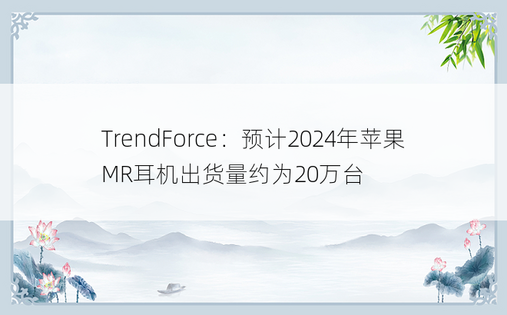 TrendForce：预计2024年苹果MR耳机出货量约为20万台