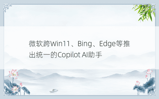 微软跨Win11、Bing、Edge等推出统一的Copilot AI助手