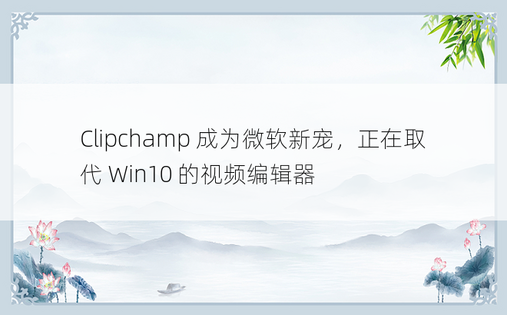 Clipchamp 成为微软新宠，正在取代 Win10 的视频编辑器