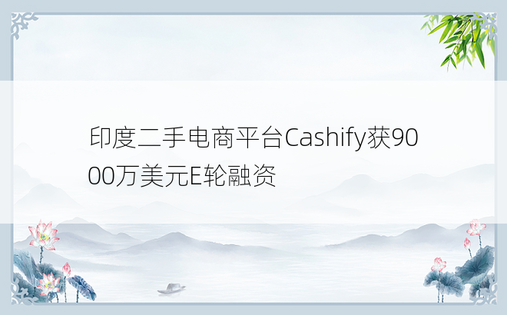 印度二手电商平台Cashify获9000万美元E轮融资