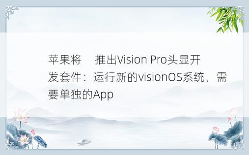 苹果将​​推出Vision Pro头显开发套件：运行新的visionOS系统，需要单独的App