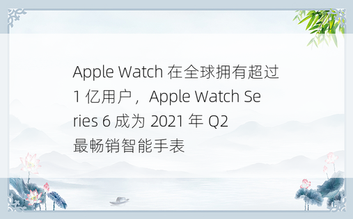 Apple Watch 在全球拥有超过 1 亿用户，Apple Watch Series 6 成为 2021 年 Q2 最畅销智能手表