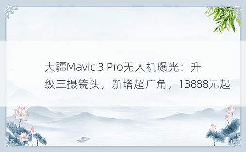 大疆Mavic 3 Pro无人机曝光：升级三摄镜头，新增超广角，13888元起