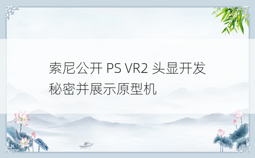 索尼公开 PS VR2 头显开发秘密并展示原型机