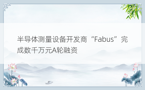 半导体测量设备开发商“Fabus”完成数千万元A轮融资