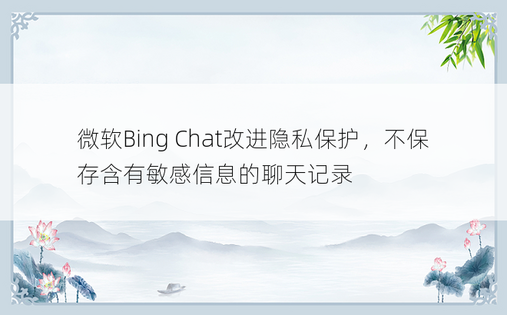 微软Bing Chat改进隐私保护，不保存含有敏感信息的聊天记录