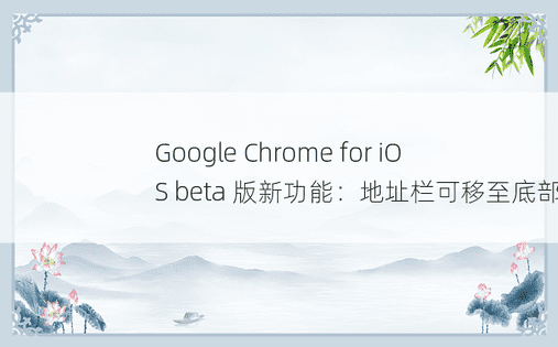 Google Chrome for iOS beta 版新功能：地址栏可移至底部