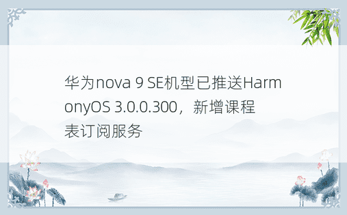 华为nova 9 SE机型已推送HarmonyOS 3.0.0.300，新增课程表订阅服务