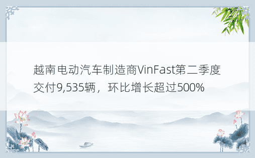 越南电动汽车制造商VinFast第二季度交付9,535辆，环比增长超过500%