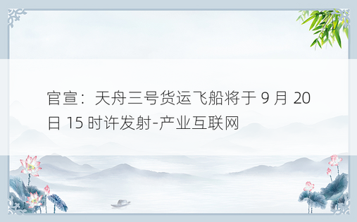官宣：天舟三号货运飞船将于 9 月 20 日 15 时许发射-产业互联网