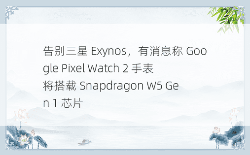 告别三星 Exynos，有消息称 Google Pixel Watch 2 手表将搭载 Snapdragon W5 Gen 1 芯片