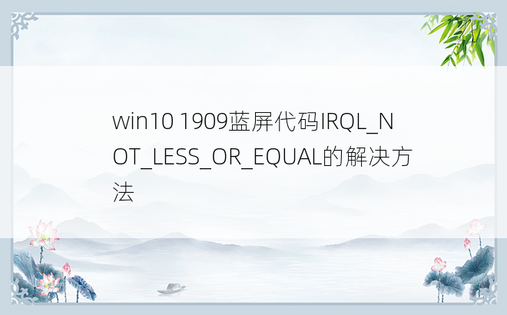 win10 1909蓝屏代码IRQL_NOT_LESS_OR_EQUAL的解决方法
