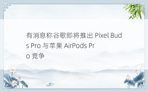 有消息称谷歌即将推出 Pixel Buds Pro 与苹果 AirPods Pro 竞争