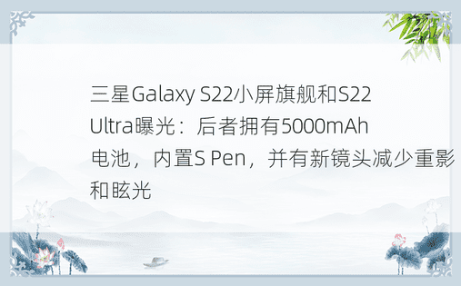 三星Galaxy S22小屏旗舰和S22 Ultra曝光：后者拥有5000mAh电池，内置S Pen，并有新镜头减少重影和眩光