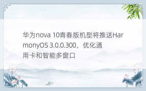 华为nova 10青春版机型将推送HarmonyOS 3.0.0.300，优化通用卡和智能多窗口
