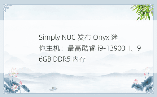 Simply NUC 发布 Onyx 迷你主机：最高酷睿 i9-13900H、96GB DDR5 内存