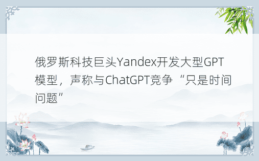 俄罗斯科技巨头Yandex开发大型GPT模型，声称与ChatGPT竞争“只是时间问题”