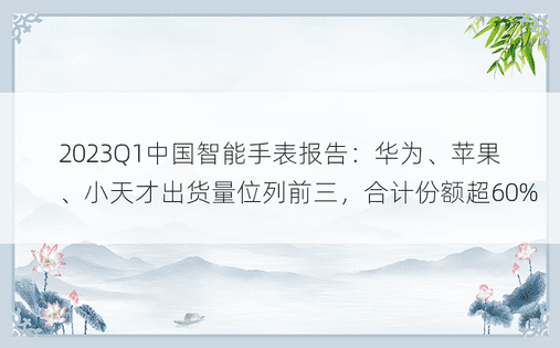 2023Q1中国智能手表报告：华为、苹果、小天才出货量位列前三，合计份额超60%
