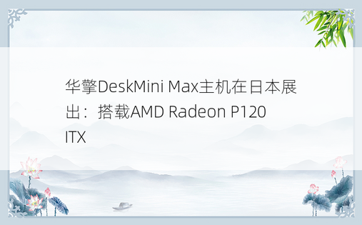 华擎DeskMini Max主机在日本展出：搭载AMD Radeon P120 ITX 