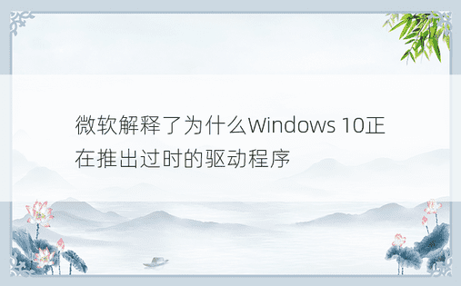 微软解释了为什么Windows 10正在推出过时的驱动程序