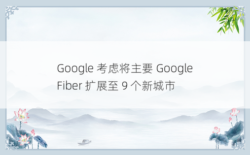 Google 考虑将主要 Google Fiber 扩展至 9 个新城市 