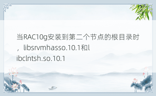 当RAC10g安装到第二个节点的根目录时，libsrvmhasso.10.1和libclntsh.so.10.1