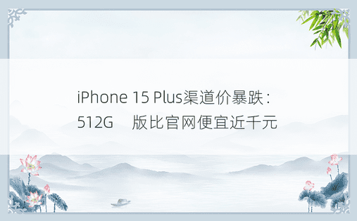 iPhone 15 Plus渠道价暴跌：512G​​版比官网便宜近千元