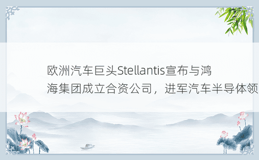 欧洲汽车巨头Stellantis宣布与鸿海集团成立合资公司，进军汽车半导体领域