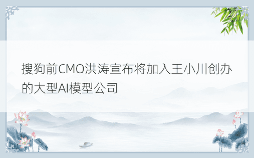 搜狗前CMO洪涛宣布将加入王小川创办的大型AI模型公司